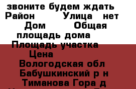 звоните будем ждать  › Район ­ 35 › Улица ­ нет › Дом ­ 24 › Общая площадь дома ­ 84 › Площадь участка ­ 1 › Цена ­ 1 200 000 - Вологодская обл., Бабушкинский р-н, Тиманова Гора д. Недвижимость » Дома, коттеджи, дачи продажа   